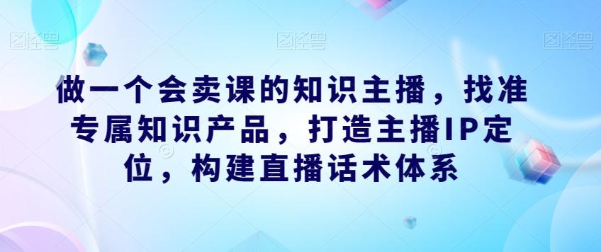 做一个会卖课的知识主播，找准专属知识产品，打造主播IP定位，构建直播话术体系-好客网创