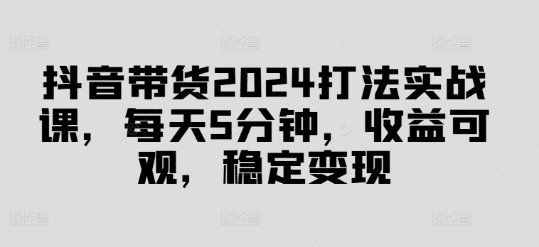 抖音带货2024打法实战课，每天5分钟，收益可观，稳定变现【揭秘】-好客网创