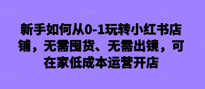 新手如何从0-1玩转小红书店铺，无需囤货、无需出镜，可在家低成本运营开店-好客网创