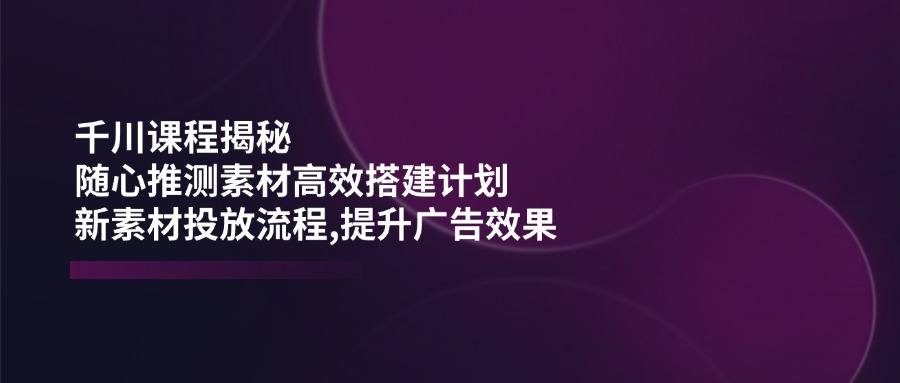 千川课程揭秘：随心推测素材高效搭建计划,新素材投放流程,提升广告效果-好客网创