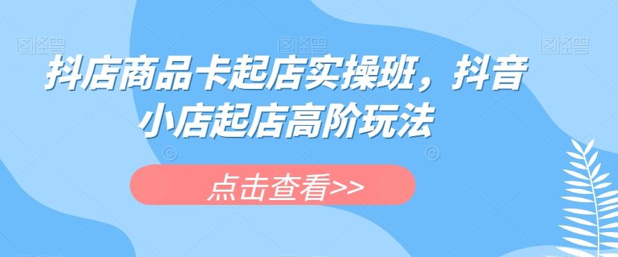 抖店商品卡起店实操班，抖音小店起店高阶玩法-好客网创