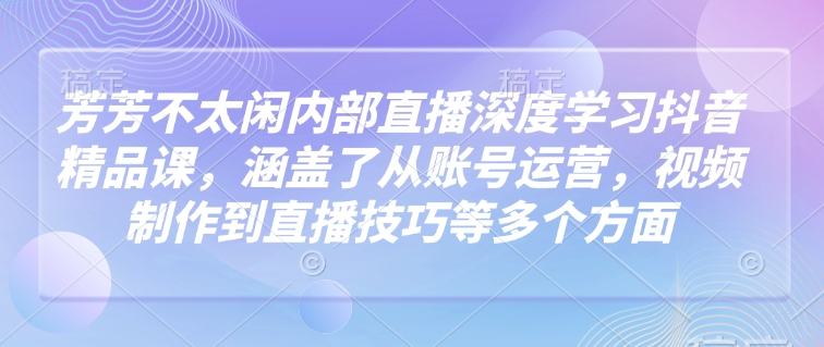芳芳不太闲内部直播深度学习抖音精品课，涵盖了从账号运营，视频制作到直播技巧等多个方面-好客网创