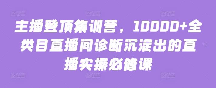 主播登顶集训营，10000+全类目直播间诊断沉淀出的直播实操必修课-好客网创