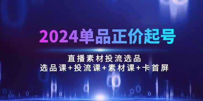 2024单品正价起号，直播素材投流选品：选品课+投流课+素材课+卡首屏/100节-好客网创